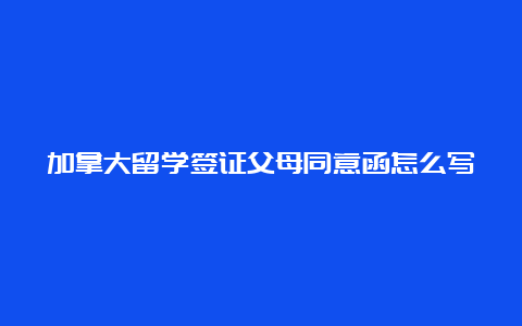 加拿大留学签证父母同意函怎么写