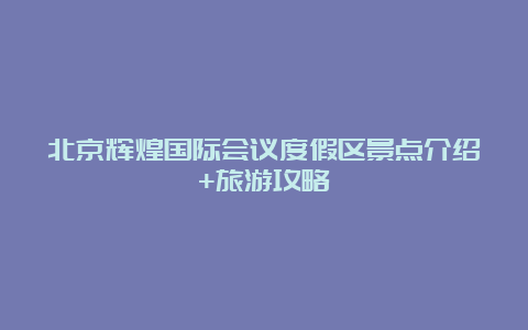 北京辉煌国际会议度假区景点介绍+旅游攻略