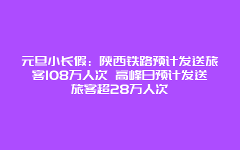 元旦小长假：陕西铁路预计发送旅客108万人次 高峰日预计发送旅客超28万人次