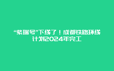 “紫瑞号”下线了！成都铁路环线计划2024年完工