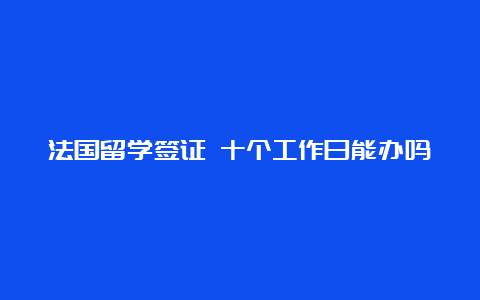 法国留学签证 十个工作日能办吗