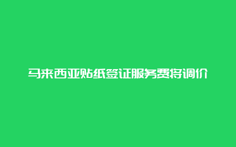 马来西亚贴纸签证服务费将调价