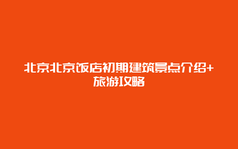 北京北京饭店初期建筑景点介绍+旅游攻略