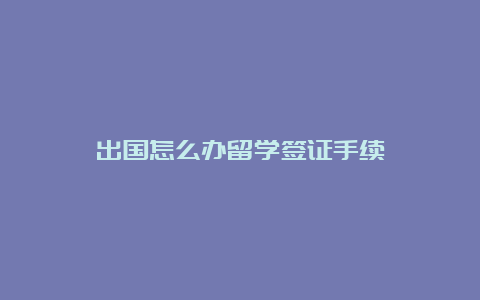 出国怎么办留学签证手续