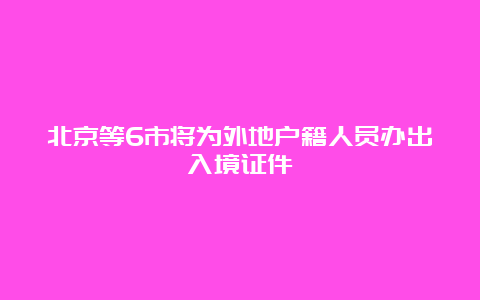 北京等6市将为外地户籍人员办出入境证件