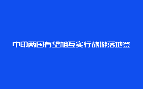 中印两国有望相互实行旅游落地签