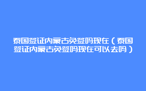 泰国签证内蒙古免签吗现在（泰国签证内蒙古免签吗现在可以去吗）