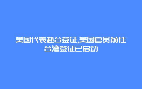 美国代表赴台签证,美国官员前往台湾签证已启动