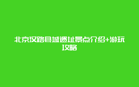 北京汉路县城遗址景点介绍+游玩攻略