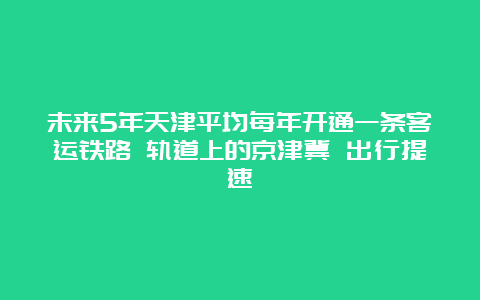 未来5年天津平均每年开通一条客运铁路 轨道上的京津冀 出行提速