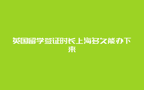 英国留学签证时长上海多久能办下来