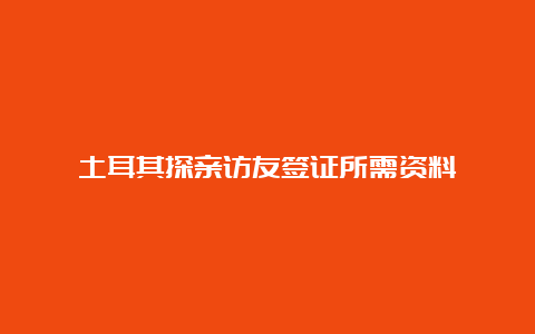 土耳其探亲访友签证所需资料