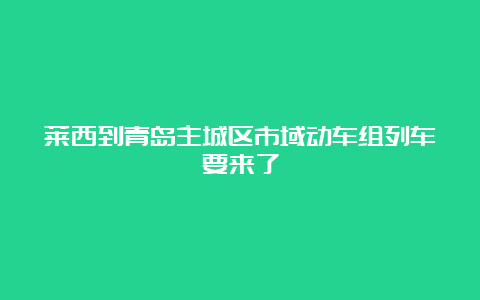 莱西到青岛主城区市域动车组列车要来了