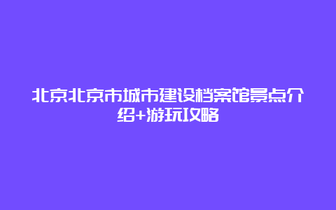 北京北京市城市建设档案馆景点介绍+游玩攻略