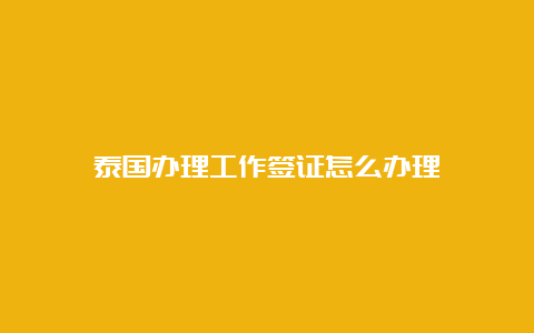 泰国办理工作签证怎么办理