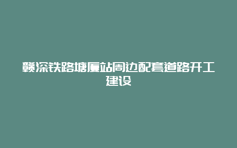 赣深铁路塘厦站周边配套道路开工建设