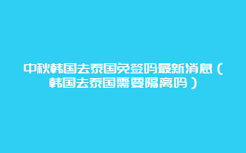 中秋韩国去泰国免签吗最新消息（韩国去泰国需要隔离吗）