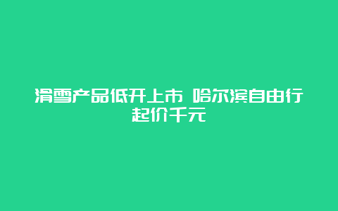 滑雪产品低开上市 哈尔滨自由行起价千元