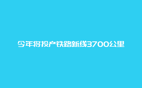 今年将投产铁路新线3700公里