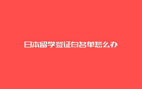 日本留学签证白名单怎么办