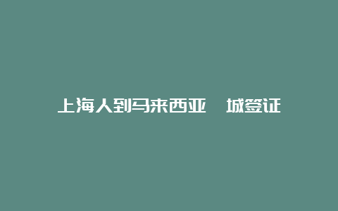 上海人到马来西亚槟城签证