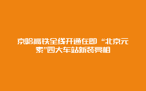 京哈高铁全线开通在即 “北京元素”四大车站新装亮相