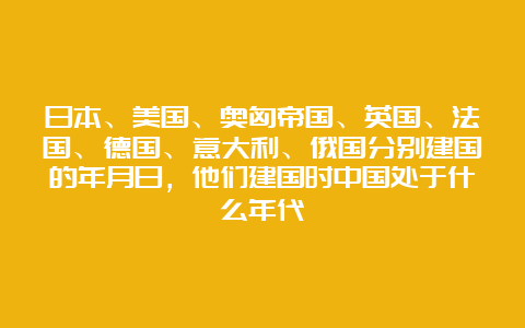 日本、美国、奥匈帝国、英国、法国、德国、意大利、俄国分别建国的年月日，他们建国时中国处于什么年代