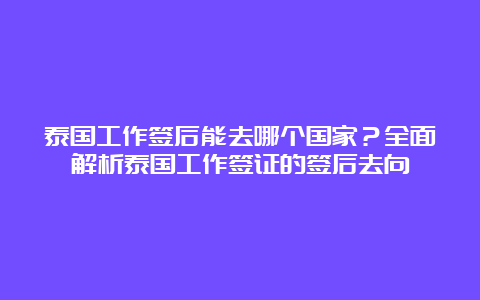 泰国工作签后能去哪个国家？全面解析泰国工作签证的签后去向