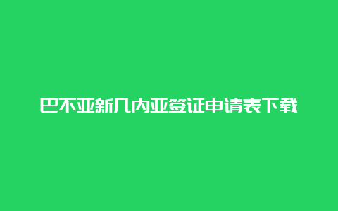 巴不亚新几内亚签证申请表下载