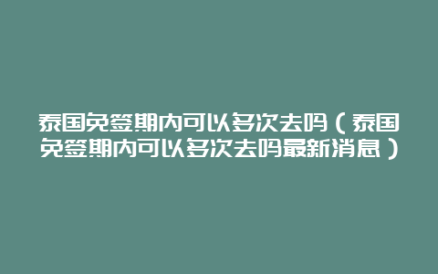 泰国免签期内可以多次去吗（泰国免签期内可以多次去吗最新消息）