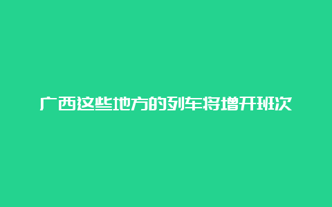 广西这些地方的列车将增开班次