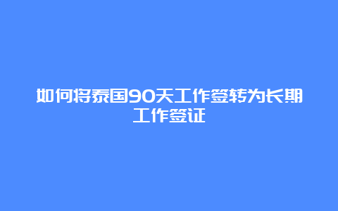 如何将泰国90天工作签转为长期工作签证