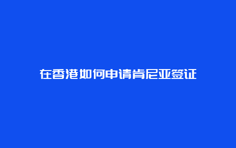 在香港如何申请肯尼亚签证