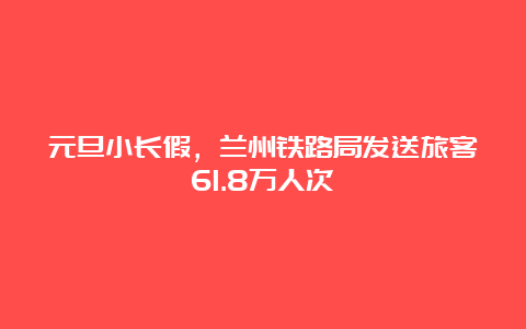 元旦小长假，兰州铁路局发送旅客61.8万人次