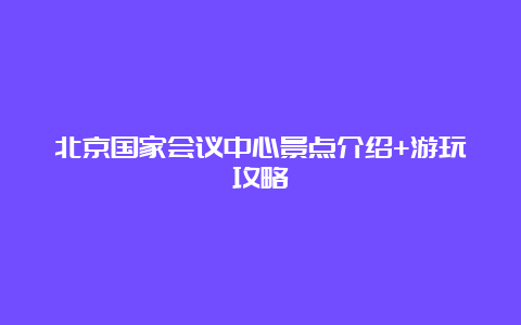 北京国家会议中心景点介绍+游玩攻略