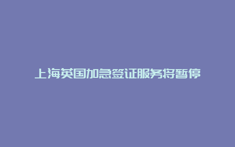 上海英国加急签证服务将暂停