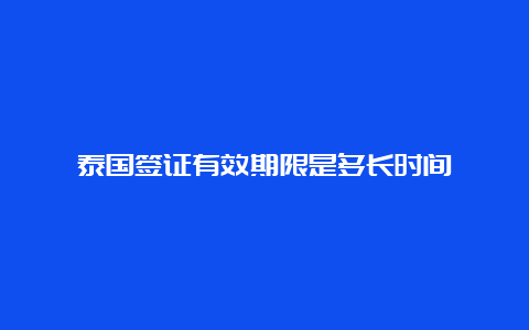 泰国签证有效期限是多长时间