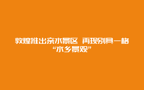 敦煌推出亲水景区 再现别具一格“水乡景观”