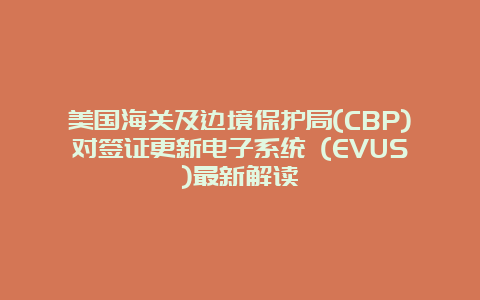 美国海关及边境保护局(CBP)对签证更新电子系统 (EVUS)最新解读