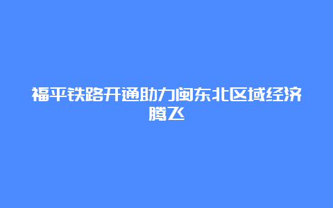 福平铁路开通助力闽东北区域经济腾飞