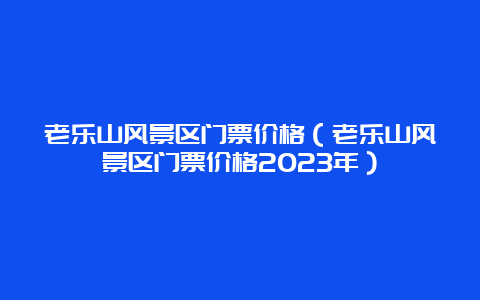 老乐山风景区门票价格（老乐山风景区门票价格2023年）