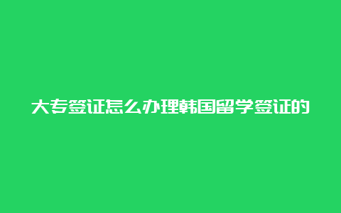 大专签证怎么办理韩国留学签证的