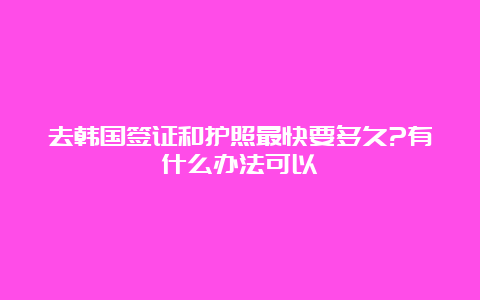 去韩国签证和护照最快要多久?有什么办法可以