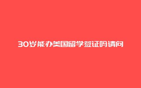 30岁能办美国留学签证吗请问