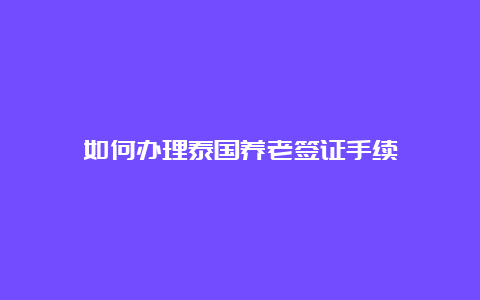 如何办理泰国养老签证手续