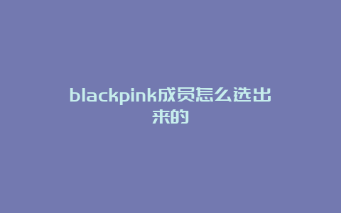 blackpink成员怎么选出来的