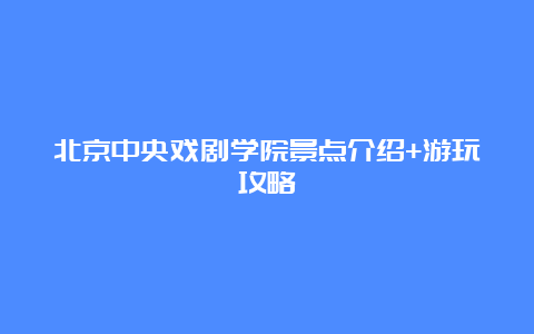 北京中央戏剧学院景点介绍+游玩攻略