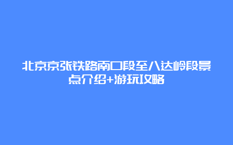 北京京张铁路南口段至八达岭段景点介绍+游玩攻略