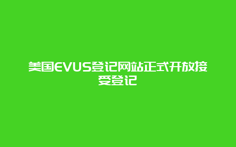 美国EVUS登记网站正式开放接受登记