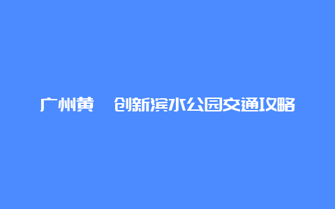 广州黄埔创新滨水公园交通攻略